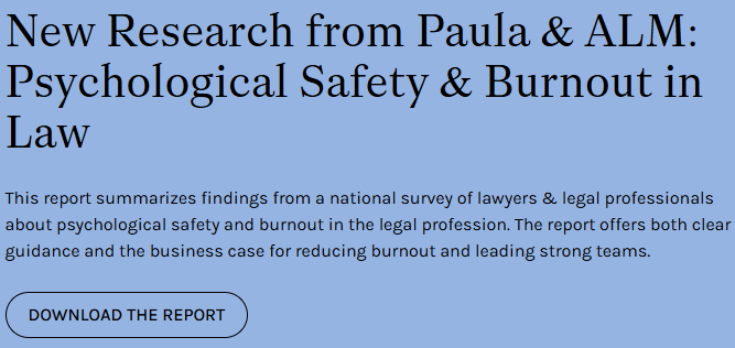 New Research from Paula & ALM: Psychological Safety & Burnout in Law
This report summarizes findings from a national survey of lawyers & legal professionals about psychological safety and burnout in the legal profession. The report offers both clear guidance and the business case for reducing burnout and leading strong teams.